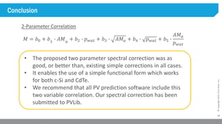 24
©Copyright2015,FirstSolar,Inc.
Conclusion
• The proposed two parameter spectral correction was as
good, or better than, existing simple corrections in all cases.
• It enables the use of a simple functional form which works
for both c-Si and CdTe.
• We recommend that all PV prediction software include this
two variable correlation. Our spectral correction has been
submitted to PVLib.
𝑀 = 𝑏0 + 𝑏1
∙ 𝐴𝑀 𝑎
+ 𝑏2 ∙ 𝑝 𝑤𝑎𝑡 + 𝑏3 ∙ 𝐴𝑀 𝑎 + 𝑏4 ∙ 𝑝 𝑤𝑎𝑡 + 𝑏5 ∙
𝐴𝑀 𝑎
𝑝 𝑤𝑎𝑡
2-Parameter Correlation
 