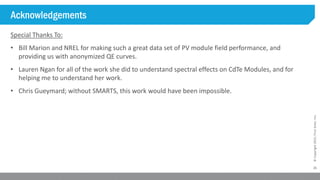 25
©Copyright2015,FirstSolar,Inc.
Acknowledgements
Special Thanks To:
• Bill Marion and NREL for making such a great data set of PV module field performance, and
providing us with anonymized QE curves.
• Lauren Ngan for all of the work she did to understand spectral effects on CdTe Modules, and for
helping me to understand her work.
• Chris Gueymard; without SMARTS, this work would have been impossible.
 