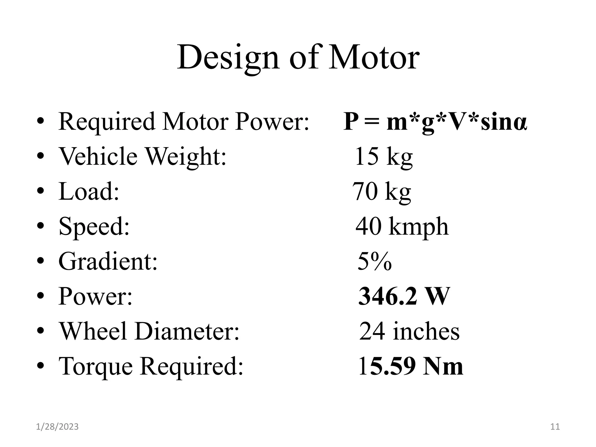 Design of Motor
• Required Motor Power: P = m*g*V*sinα
• Vehicle Weight: 15 kg
• Load: 70 kg
• Speed: 40 kmph
• Gradient: 5%
• Power: 346.2 W
• Wheel Diameter: 24 inches
• Torque Required: 15.59 Nm
1/28/2023 11
 