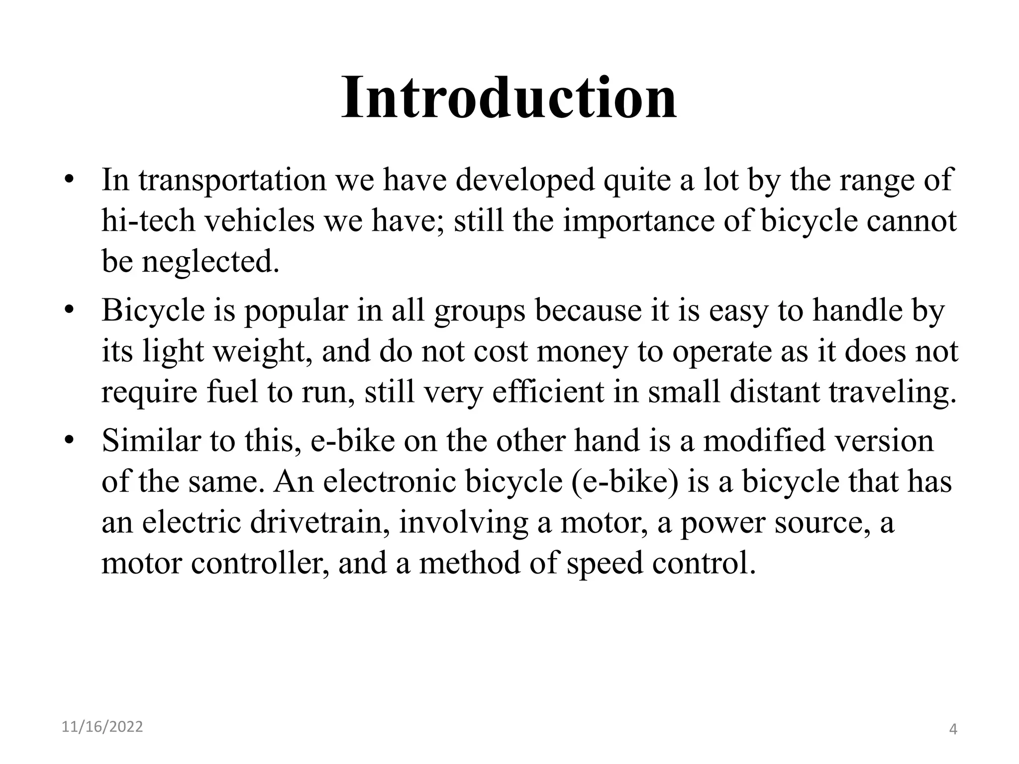 Introduction
• In transportation we have developed quite a lot by the range of
hi-tech vehicles we have; still the importance of bicycle cannot
be neglected.
• Bicycle is popular in all groups because it is easy to handle by
its light weight, and do not cost money to operate as it does not
require fuel to run, still very efficient in small distant traveling.
• Similar to this, e-bike on the other hand is a modified version
of the same. An electronic bicycle (e-bike) is a bicycle that has
an electric drivetrain, involving a motor, a power source, a
motor controller, and a method of speed control.
11/16/2022 4
 