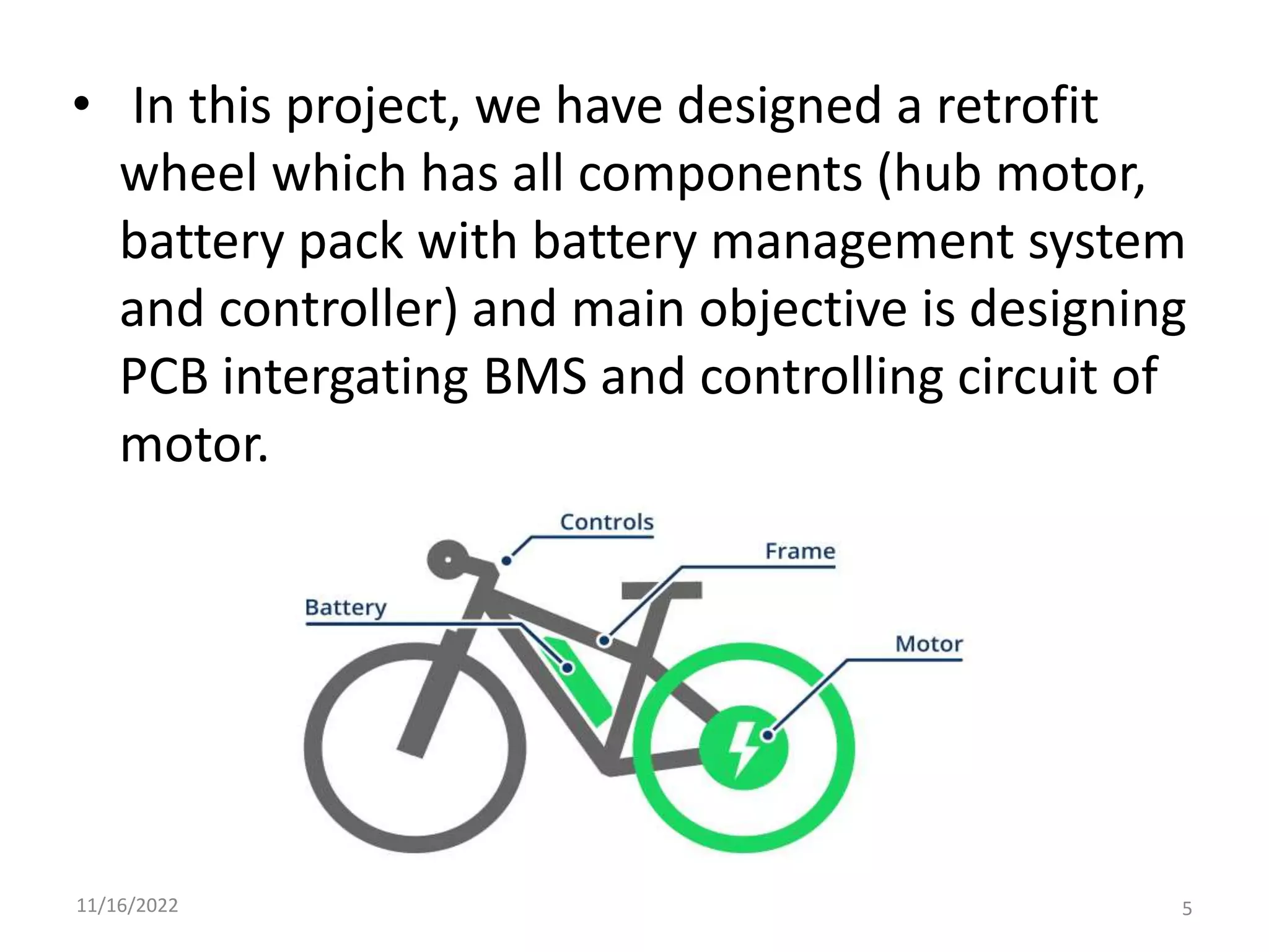 • In this project, we have designed a retrofit
wheel which has all components (hub motor,
battery pack with battery management system
and controller) and main objective is designing
PCB intergating BMS and controlling circuit of
motor.
11/16/2022 5
 