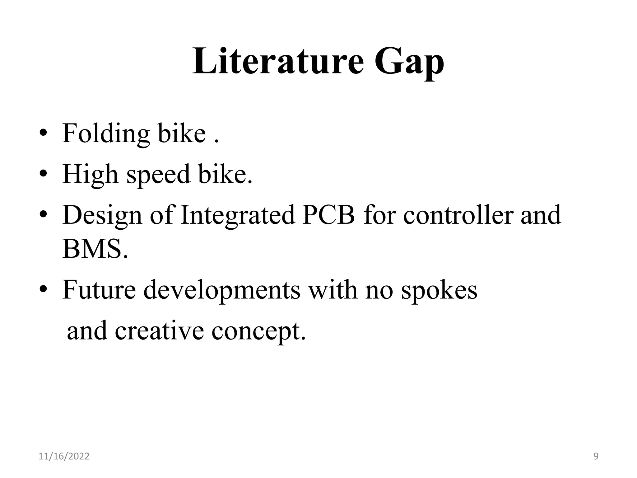 Literature Gap
• Folding bike .
• High speed bike.
• Design of Integrated PCB for controller and
BMS.
• Future developments with no spokes
and creative concept.
11/16/2022 9
 