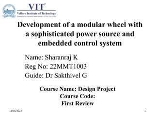 Development of a modular wheel with
a sophisticated power source and
embedded control system
Name: Sharanraj K
Reg No: 22MMT1003
Guide: Dr Sakthivel G
Course Name: Design Project
Course Code:
First Review
11/16/2022 1
 
