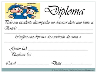 Diploma
Pelo seu excelente desempenho no decorrer deste ano letivo a
Escola ______________________________________________________________
_________________________________________________________________________

         Confere este diploma de conclusão de curso a
__________________________________________________________________________


    Gestor (a): _________________________________________________
    Professor (a): _____________________________________________
 Local __________________________, Data _______/________/________
                                       By Simone Helen Drumond – http://simonehelendrumond.blogspot.com
 