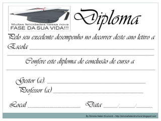 Diploma
Pelo seu excelente desempenho no decorrer deste ano letivo a
Escola ______________________________________________________________
_________________________________________________________________________

         Confere este diploma de conclusão de curso a
__________________________________________________________________________


    Gestor (a): _________________________________________________
    Professor (a): _____________________________________________
 Local __________________________, Data _______/________/________
                                       By Simone Helen Drumond – http://simonehelendrumond.blogspot.com
 