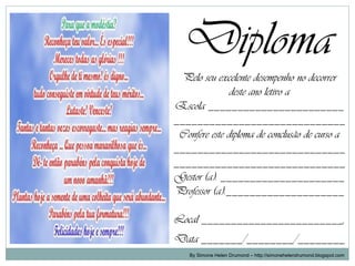 Diploma
 Pelo seu excelente desempenho no decorrer
               deste ano letivo a
Escola _______________________
_____________________________
 Confere este diploma de conclusão de curso a
_____________________________
_____________________________
Gestor (a): _____________________
Professor (a):____________________

Local ________________________,
Data _______/________/________
    By Simone Helen Drumond – http://simonehelendrumond.blogspot.com
 