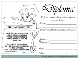 Diploma
                   Pelo seu excelente desempenho no decorrer
                                 deste ano letivo a
                  Escola _______________________
MINHA FORMATURA   _____________________________
                   Confere este diploma de conclusão de curso a
                  _____________________________
                  _____________________________
                  Gestor (a): _____________________
                  Professor (a):____________________

                  Local ________________________,
                  Data _______/________/________
                      By Simone Helen Drumond – http://simonehelendrumond.blogspot.com
 