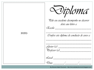 Diploma
        Pelo seu excelente desempenho no decorrer
                      deste ano letivo a
       Escola _______________________
FOTO
       _____________________________
        Confere este diploma de conclusão de curso a
       _____________________________
       _____________________________
       Gestor (a): _____________________
       Professor (a):____________________

       Local ________________________,
       Data _______/________/________
           By Simone Helen Drumond – http://simonehelendrumond.blogspot.com
 