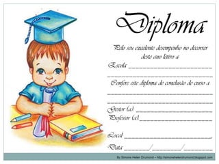 Diploma
 Pelo seu excelente desempenho no decorrer
               deste ano letivo a
Escola _______________________
_____________________________
 Confere este diploma de conclusão de curso a
_____________________________
_____________________________
Gestor (a): _____________________
Professor (a):____________________

Local ________________________,
Data _______/________/________
    By Simone Helen Drumond – http://simonehelendrumond.blogspot.com
 