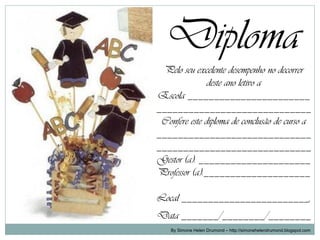 Diploma
 Pelo seu excelente desempenho no decorrer
               deste ano letivo a
Escola _______________________
_____________________________
 Confere este diploma de conclusão de curso a
_____________________________
_____________________________
Gestor (a): _____________________
Professor (a):____________________

Local ________________________,
Data _______/________/________
    By Simone Helen Drumond – http://simonehelendrumond.blogspot.com
 