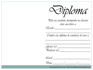 Diploma
 Pelo seu excelente desempenho no decorrer
               deste ano letivo a
Escola _______________________
_____________________________
 Confere este diploma de conclusão de curso a
_____________________________
_____________________________
Gestor (a): _____________________
Professor (a):____________________

Local ________________________,
Data _______/________/________
    By Simone Helen Drumond – http://simonehelendrumond.blogspot.com
 