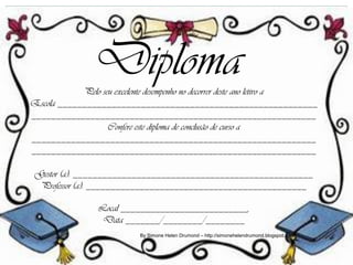 Diploma
            Pelo seu excelente desempenho no decorrer deste ano letivo a
Escola _____________________________________________________
__________________________________________________________
                   Confere este diploma de conclusão de curso a
__________________________________________________________
__________________________________________________________

 Gestor (a): _________________________________________________
  Professor (a): _____________________________________________

                Local __________________________,
                 Data _______/________/________
                           By Simone Helen Drumond – http://simonehelendrumond.blogspot.com
 