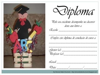 Diploma
 Pelo seu excelente desempenho no decorrer
               deste ano letivo a
Escola _______________________
_____________________________
 Confere este diploma de conclusão de curso a
_____________________________
_____________________________
Gestor (a): _____________________
Professor (a):____________________

Local ________________________,
Data _______/________/________
    By Simone Helen Drumond – http://simonehelendrumond.blogspot.com
 