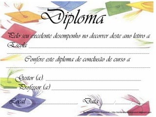 Diploma
Pelo seu excelente desempenho no decorrer deste ano letivo a
Escola ______________________________________________________________
_________________________________________________________________________

         Confere este diploma de conclusão de curso a
__________________________________________________________________________


    Gestor (a): _________________________________________________
    Professor (a): _____________________________________________
 Local __________________________, Data _______/________/________
                                       By Simone Helen Drumond – http://simonehelendrumond.blogspot.com
 