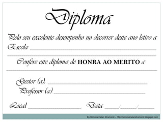 Diploma
Pelo seu excelente desempenho no decorrer deste ano letivo a
Escola ______________________________________________________________
_________________________________________________________________________

     Confere este diploma de HONRA AO MERITO a
__________________________________________________________________________


    Gestor (a): _________________________________________________
    Professor (a): _____________________________________________
 Local __________________________, Data _______/________/________
                                       By Simone Helen Drumond – http://simonehelendrumond.blogspot.com
 