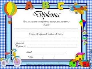 Diploma
          Pelo seu excelente desempenho no decorrer deste ano letivo a
                                   Escola
__________________________________________________
__________________________________________________
                 Confere este diploma de conclusão de curso a
__________________________________________________
__________________________________________________
 Gestor (a): _________________________________________
 Professor (a): _______________________________________

             Local __________________________,
              Data _______/________/________

             By Simone Helen Drumond – http://simonehelendrumond.blogspot.com
 