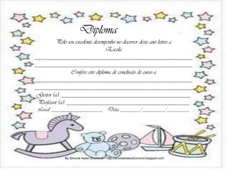 Diploma
          Pelo seu excelente desempenho no decorrer deste ano letivo a
                                   Escola
__________________________________________________
__________________________________________________
                 Confere este diploma de conclusão de curso a
__________________________________________________
__________________________________________________
 Gestor (a): _________________________________________
 Professor (a): _______________________________________
 Local __________________, Data _______/________/________




             By Simone Helen Drumond – http://simonehelendrumond.blogspot.com
 