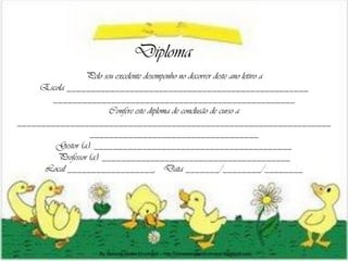 Diploma
                 Pelo seu excelente desempenho no decorrer deste ano letivo a
     Escola __________________________________________________
       __________________________________________________
                         Confere este diploma de conclusão de curso a
_________________________________________________________________
                   ___________________________________
        Gestor (a): _________________________________________
         Professor (a): _______________________________________
      Local __________________, Data _______/________/________




                    By Simone Helen Drumond – http://simonehelendrumond.blogspot.com
 