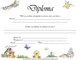 Diploma
               Pelo seu excelente desempenho no decorrer deste ano letivo a
    Escola __________________________________________________
      __________________________________________________

                   Confere este diploma de conclusão de curso a
_________________________________________________________________
_________________________________________________________________

       Gestor (a): _________________________________________
       Professor (a): _______________________________________
     Local __________________, Data _______/________/________




                   By Simone Helen Drumond – http://simonehelendrumond.blogspot.com
 