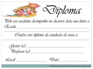 Diploma
Pelo seu excelente desempenho no decorrer deste ano letivo a
Escola ______________________________________________________________
_________________________________________________________________________

         Confere este diploma de conclusão de curso a
__________________________________________________________________________


    Gestor (a): _________________________________________________
    Professor (a): _____________________________________________
 Local __________________________, Data _______/________/________
                                       By Simone Helen Drumond – http://simonehelendrumond.blogspot.com
 