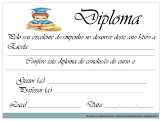 Diploma
Pelo seu excelente desempenho no decorrer deste ano letivo a
Escola ______________________________________________________________
_________________________________________________________________________

         Confere este diploma de conclusão de curso a
__________________________________________________________________________


    Gestor (a): _________________________________________________
    Professor (a): _____________________________________________
 Local __________________________, Data _______/________/________
                                       By Simone Helen Drumond – http://simonehelendrumond.blogspot.com
 