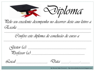 Diploma
Pelo seu excelente desempenho no decorrer deste ano letivo a
Escola ______________________________________________________________
_________________________________________________________________________

         Confere este diploma de conclusão de curso a
__________________________________________________________________________


    Gestor (a): _________________________________________________
    Professor (a): _____________________________________________
 Local __________________________, Data _______/________/________
                                       By Simone Helen Drumond – http://simonehelendrumond.blogspot.com
 