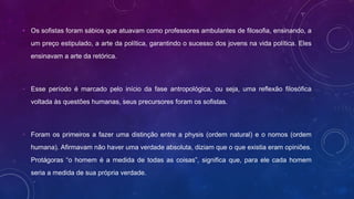 • Os sofistas foram sábios que atuavam como professores ambulantes de filosofia, ensinando, a
um preço estipulado, a arte da política, garantindo o sucesso dos jovens na vida política. Eles
ensinavam a arte da retórica.
• Esse período é marcado pelo início da fase antropológica, ou seja, uma reflexão filosófica
voltada às questões humanas, seus precursores foram os sofistas.
• Foram os primeiros a fazer uma distinção entre a physis (ordem natural) e o nomos (ordem
humana). Afirmavam não haver uma verdade absoluta, diziam que o que existia eram opiniões.
Protágoras “o homem é a medida de todas as coisas”, significa que, para ele cada homem
seria a medida de sua própria verdade.
 