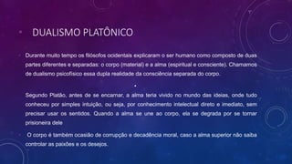 • DUALISMO PLATÔNICO
• Durante muito tempo os filósofos ocidentais explicaram o ser humano como composto de duas
partes diferentes e separadas: o corpo (material) e a alma (espiritual e consciente). Chamamos
de dualismo psicofísico essa dupla realidade da consciência separada do corpo.
•
Segundo Platão, antes de se encarnar, a alma teria vivido no mundo das ideias, onde tudo
conheceu por simples intuição, ou seja, por conhecimento intelectual direto e imediato, sem
precisar usar os sentidos. Quando a alma se une ao corpo, ela se degrada por se tornar
prisioneira dele
• O corpo é também ocasião de corrupção e decadência moral, caso a alma superior não saiba
controlar as paixões e os desejos.
 