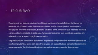 • EPICURISMO
• Epicurismo é um sistema criado por um filósofo ateniense chamado Epicuro de Samos no
século IV a.C. Existem vários fundamentos básicos do Epicurismo, porém, se distingue o
desejo para encontrar a felicidade, buscar a saúde da alma, lembrando que o sentido da vida é
o prazer, objetivo imediato de cada ação humana considerando sem sentido as angústias em
relação à morte, e a preocupação com o destino.
• Segundo Epicuro, o criador do epicurismo, as pessoas não podem viver de forma agradável se
não forem prudentes, gentis com os outros e justas em suas atitudes e pensamentos sem viver
prazerosamente. As virtudes então devem ser praticadas como garantia dos prazeres.
 