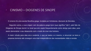 • CINISMO – DIOGENES DE SINOPE
• O cinismo foi uma escola filosófica grega, fundada por Antístenes, discípulo de Sócrates.
Segundo outros, a sua origem vem da palavra grega kýon (que significa "cão"), pelo fato de
Diógenes de Sinope dormir no local que era usado frequentemente como abrigo para cães, para
assim demonstrar o seu desacordo com o modo de viver dos homens.
• A maior virtude para eles era a autarcia, o que se basta a si mesmo, e renunciar os bens e
prazeres terrenos até conseguir uma total independência das necessidades vitais e sociais.
 