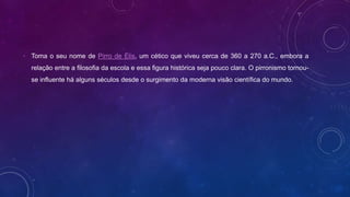 • Toma o seu nome de Pirro de Élis, um cético que viveu cerca de 360 a 270 a.C., embora a
relação entre a filosofia da escola e essa figura histórica seja pouco clara. O pirronismo tornou-
se influente há alguns séculos desde o surgimento da moderna visão científica do mundo.
 
