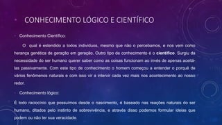 • CONHECIMENTO LÓGICO E CIENTÍFICO
• Conhecimento Científico:
O qual é estendido a todos indivíduos, mesmo que não o percebamos, e nos vem como
herança genética de geração em geração. Outro tipo de conhecimento é o científico. Surgiu da
necessidade do ser humano querer saber como as coisas funcionam ao invés de apenas aceitá-
las passivamente. Com este tipo de conhecimento o homem começou a entender o porquê de
vários fenômenos naturais e com isso vir a intervir cada vez mais nos acontecimento ao nosso
redor.
• Conhecimento lógico:
É todo raciocínio que possuímos desde o nascimento, é baseado nas reações naturais do ser
humano, ditados pelo instinto de sobrevivência, e através disso podemos formular ideias que
podem ou não ter sua veracidade.
 