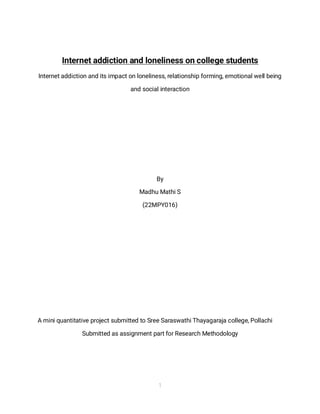 1
1
Internet addiction and loneliness on college students
Internet addiction and its impact on loneliness, relationship forming, emotional well being
and social interaction
By
Madhu Mathi S
(22MPY016)
A mini quantitative project submitted to Sree Saraswathi Thayagaraja college, Pollachi
Submitted as assignment part for Research Methodology
 