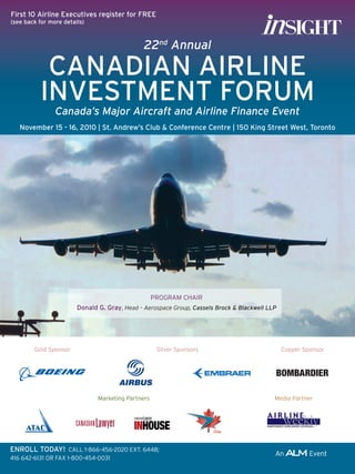 First 10 Airline Executives register for FREE
(see back for more details)



                                               22nd Annual

           CANADIAN AIRLINE
          INVESTMENT FORUM
                Canada’s Major Aircraft and Airline Finance Event
   November 15 - 16, 2010 | St. Andrew’s Club & Conference Centre | 150 King Street West, Toronto




                                                    PROGRAM	CHAIR
                        Donald G. Gray,	Head – Aerospace Group, Cassels Brock & Blackwell LLP




        Gold	Sponsor                                 Silver	Sponsors                            Copper	Sponsor




                               Marketing	Partners                                           Media	Partner




ENROLL TODAY!		CALL	1-866-456-2020	EXT.	6448;	
416	642-6131	OR	FAX	1-800-454-0031
 