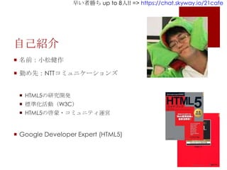 早い者勝ち up to 8人!! => https://chat.skyway.io/21cafe
自己紹介
 名前：小松健作
 勤め先：NTTコミュニケーションズ
 HTML5の研究開発
 標準化活動（W3C）
 HTML5の啓蒙・コミュニティ運営
 Google Developer Expert (HTML5)
 