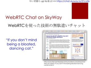 早い者勝ち up to 8人!! => https://chat.skyway.io/21cafe
WebRTC Chat on SkyWay
http://www.fierceenterprisecommunications.com/story/chat-
free-ntts-webrtc-if-you-dont-mind-being-bloated-dancing-
cat/2014-04-21
WebRTCを使った技術の無駄遣いチャット
“If you don’t mind
being a bloated,
dancing cat.”
 