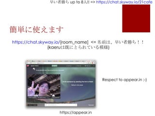 早い者勝ち up to 8人!! => https://chat.skyway.io/21cafe
簡単に使えます
https://chat.skyway.io/[room_name] <= 名前は、早い者勝ち！！
(kaeruは既にとられている模様)
Respect to appear.in ;-)
https://appear.in
 