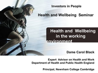 Investors in People
Health and Wellbeing Seminar
Dame Carol Black
Expert Adviser on Health and Work
Department of Health and Public Health England
Principal, Newnham College Cambridge
Health and Wellbeing
in the working
environment
 