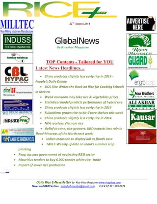 Daily Rice E-Newsletter by Rice Plus Magazine www.ricepluss.com
News and R&D Section mujajhid.riceplus@gmail.com Cell # 92 321 369 2874
22nd
August,2014
TOP Contents - Tailored for YOU
Latest News Headlines…
 China produces slightly less early rice in 2014 -
People's Daily Online
 USA Rice Writes the Book on Rice for Cooking Schools
in Mexico
 Weak monsoon may hike rice & vegetables prices
 Statistical model predicts performance of hybrid rice
 China produces slightly less early rice in 2014
 Fukushima-grown rice to hit S'pore shelves this week
 China produces slightly less early rice in 2014
 NFA receives Vietnam rice
 Relief to cane, rice growers: IMD expects less rain in
flood-hit areas of the North next week
 Indian monsoon to display lull as floods ease
 TABLE-Weekly update on India's summer crop
planting
 Reap accuses government of neglecting R&D sector
 Mauritius tenders to buy 6,000 tonnes white rice -trade
 Impact of lower rice production
 