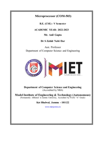 Ww
Microprocessor (COM-503)
B.E. (CSE) - V Semester
ACADEMIC YEAR: 2022-2023
Mr. Anil Gupta
Dr S Zahid Nabi Dar
Asst. Professor
Department of Computer Science and Engineering
Department of Computer Science and Engineering
(Accredited by NBA)
Model Institute of Engineering & Technology (Autonomous)
(Permanently Affiliated to Jammu University, Accredited by NAAC “A” Grade)
Kot Bhalwal, Jammu - 181122
www.mietjammu.in
 