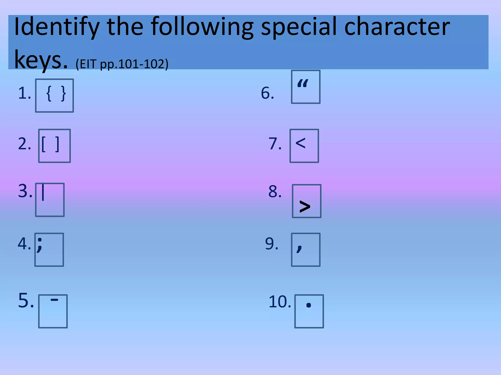 Identify the following special character
keys. (EIT pp.101-102)
1. { } 6. “
2. [ ] 7. <
3. | 8.
4. ; 9. ,
5. - 10. .
>
 