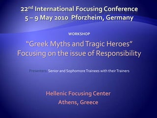 22nd International Focusing Conference5 – 9 May 2010  Pforzheim, Germany WORKSHOP “Greek Myths and Tragic Heroes” Focusing on the issue of Responsibility Presenters: Senior and Sophomore Trainees with their Trainers Hellenic Focusing Center Athens, Greece 