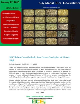 www.ricepluss.com
Page 1 of 30
Daily Exclusive ORYZA E-Newsletter
Compiled & Edited by Riceplus Magazine
IGC Raises Corn Outlook, Sees Grains Stockpiles at 30-Year
High
By Rudy Ruitenberg Jan 22, 2015 7:29 AM PT
World corn output will beat a November forecast, the International Grains Council said, lifting the
estimate an eighth time on improved prospects for South America.Bigger corn and wheat crops will
expand world grain output excluding rice to a record and lift inventories at the end of the season to the
highest in about 30 years, the London-based organization wrote in a report today.Corn futures have
dropped 9.7 percent in Chicago in the past 12 months as U.S. growers harvested a record crop and the
outlook for production in Brazil and Argentina improved, while wheat futures have dropped 4.4 percent.
Cheaper grain has contributed to a drop in international food prices.“World maize export prices turned
lower amid stiff global competition and ample availabilities,” the council wrote, using another word for
corn.Farmers will gather 991.9 million metric tons of corn this season, 9.6 million tons more than forecast
previously and climbing from 990.7 million tons in 2013-14, the council wrote.The IGC left its outlook
for this season’s wheat production little changed, forecasting a crop of 717 million tons from 717.2
million tons in November, rising from 712.7 million tons a year earlier.Prospects for the 2015-16 winter
Chief Editor:Hamlik
For Advertisement & Specs:
Mujahid Ali
mujahid.riceplus@gmail.com
Cell: +92 321 36 92874
Compiled & Edited by
Riceplus Magazine
www.ricepluss.com
Volume 5, Issue I
January 22, 2015 Daily Global Rice E-Newsletter
www.ricepluss.com
mujahid.riceplus@gmail.com
 