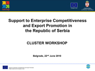 European union         Republic of Serbia
                                                                                                       MINISTRY OF ECONOMY
                                                                                                    AND REGIONAL DEVELOPMENT




Support to Enterprise Competitiveness
      and Export Promotion in
        the Republic of Serbia

                                         CLUSTER WORKSHOP


                                                        Belgrade, 22nd June 2010



Support to Enterprise Competitiveness and Export Promotion
Project funded by the European Union
 
