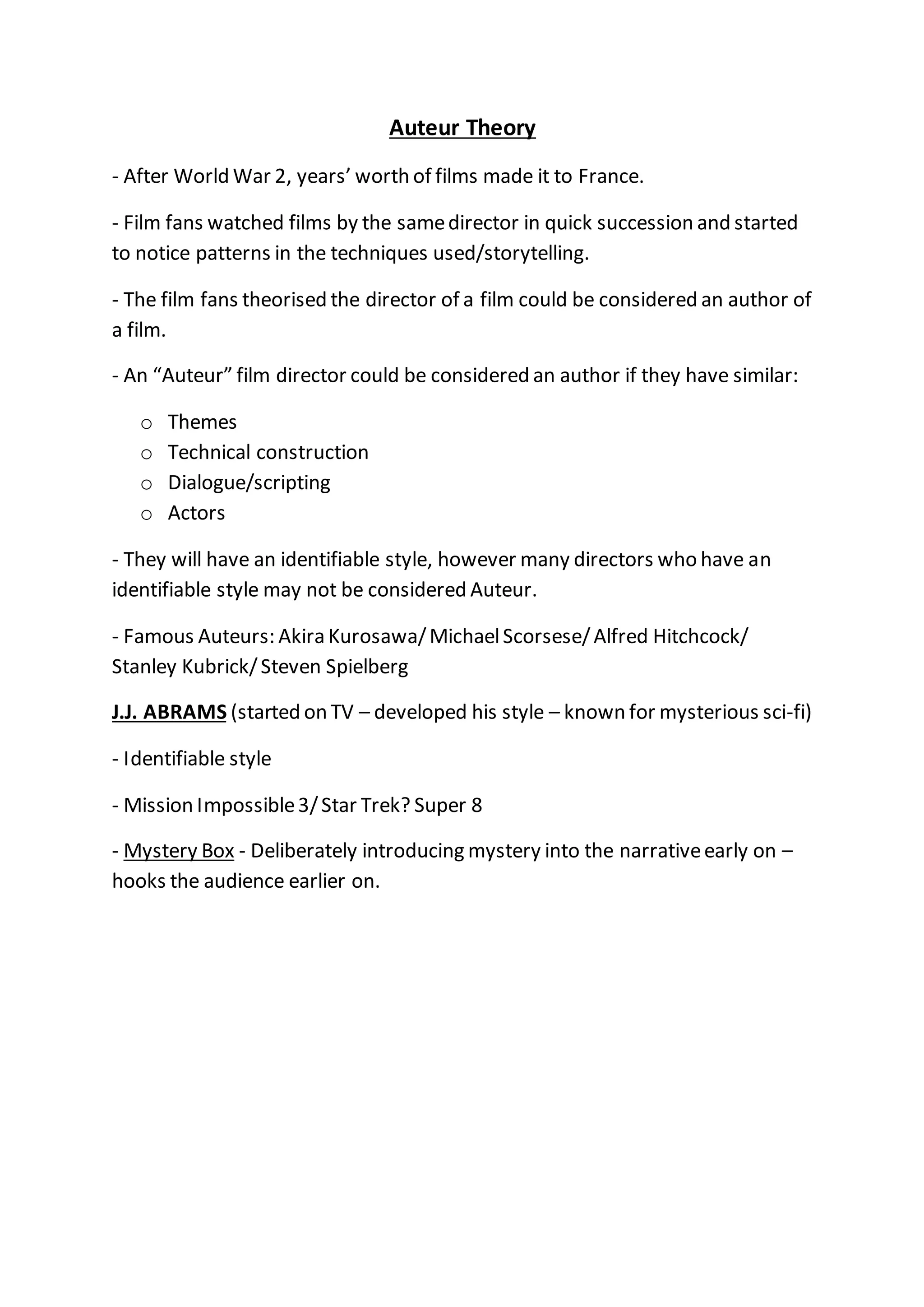 Auteur Theory
- After World War 2, years’ worth of films made it to France.
- Film fans watched films by the samedirector in quick succession and started
to notice patterns in the techniques used/storytelling.
- The film fans theorised the director of a film could be considered an author of
a film.
- An “Auteur” film director could be considered an author if they have similar:
o Themes
o Technical construction
o Dialogue/scripting
o Actors
- They will have an identifiable style, however many directors who have an
identifiable style may not be considered Auteur.
- Famous Auteurs: Akira Kurosawa/MichaelScorsese/Alfred Hitchcock/
Stanley Kubrick/Steven Spielberg
J.J. ABRAMS (started on TV – developed his style – known for mysterious sci-fi)
- Identifiable style
- Mission Impossible3/Star Trek? Super 8
- Mystery Box - Deliberately introducing mystery into the narrativeearly on –
hooks the audience earlier on.