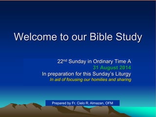 Welcome to our Bible Study
22nd Sunday in Ordinary Time A
31 August 2014
In preparation for this Sunday’s Liturgy
In aid of focusing our homilies and sharing
Prepared by Fr. Cielo R. Almazan, OFM
 
