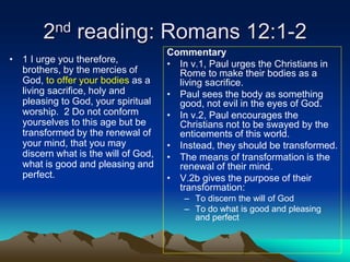 2nd reading: Romans 12:1-2
• 1 I urge you therefore,
brothers, by the mercies of
God, to offer your bodies as a
living sacrifice, holy and
pleasing to God, your spiritual
worship. 2 Do not conform
yourselves to this age but be
transformed by the renewal of
your mind, that you may
discern what is the will of God,
what is good and pleasing and
perfect.
Commentary
• In v.1, Paul urges the Christians in
Rome to make their bodies as a
living sacrifice.
• Paul sees the body as something
good, not evil in the eyes of God.
• In v.2, Paul encourages the
Christians not to be swayed by the
enticements of this world.
• Instead, they should be transformed.
• The means of transformation is the
renewal of their mind.
• V.2b gives the purpose of their
transformation:
– To discern the will of God
– To do what is good and pleasing
and perfect
 