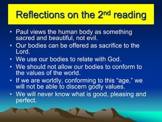 Reflections on the 2nd reading
• Paul views the human body as something
sacred and beautiful, not evil.
• Our bodies can be offered as sacrifice to the
Lord.
• We use our bodies to relate with God.
• We should not allow our bodies to conform to
the values of the world.
• If we are worldly, conforming to this “age,” we
will not be able to discern godly values.
• We will never know what is good, pleasing and
perfect.
 
