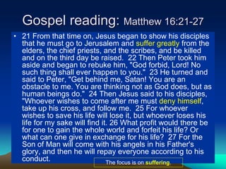 Gospel reading: Matthew 16:21-27
• 21 From that time on, Jesus began to show his disciples
that he must go to Jerusalem and suffer greatly from the
elders, the chief priests, and the scribes, and be killed
and on the third day be raised. 22 Then Peter took him
aside and began to rebuke him, "God forbid, Lord! No
such thing shall ever happen to you." 23 He turned and
said to Peter, "Get behind me, Satan! You are an
obstacle to me. You are thinking not as God does, but as
human beings do." 24 Then Jesus said to his disciples,
"Whoever wishes to come after me must deny himself,
take up his cross, and follow me. 25 For whoever
wishes to save his life will lose it, but whoever loses his
life for my sake will find it. 26 What profit would there be
for one to gain the whole world and forfeit his life? Or
what can one give in exchange for his life? 27 For the
Son of Man will come with his angels in his Father's
glory, and then he will repay everyone according to his
conduct. The focus is on suffering.
 