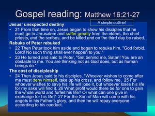 Gospel reading: Matthew 16:21-27
Jesus’ unexpected destiny
• 21 From that time on, Jesus began to show his disciples that he
must go to Jerusalem and suffer greatly from the elders, the chief
priests, and the scribes, and be killed and on the third day be raised.
Rebuke of Peter rebuked
• 22 Then Peter took him aside and began to rebuke him, "God forbid,
Lord! No such thing shall ever happen to you."
• 23 He turned and said to Peter, "Get behind me, Satan! You are an
obstacle to me. You are thinking not as God does, but as human
beings do."
The cost of discipleship
• 24 Then Jesus said to his disciples, "Whoever wishes to come after
me must deny himself, take up his cross, and follow me. 25 For
whoever wishes to save his life will lose it, but whoever loses his life
for my sake will find it. 26 What profit would there be for one to gain
the whole world and forfeit his life? Or what can one give in
exchange for his life? 27 For the Son of Man will come with his
angels in his Father's glory, and then he will repay everyone
according to his conduct.
A simple outline!
 